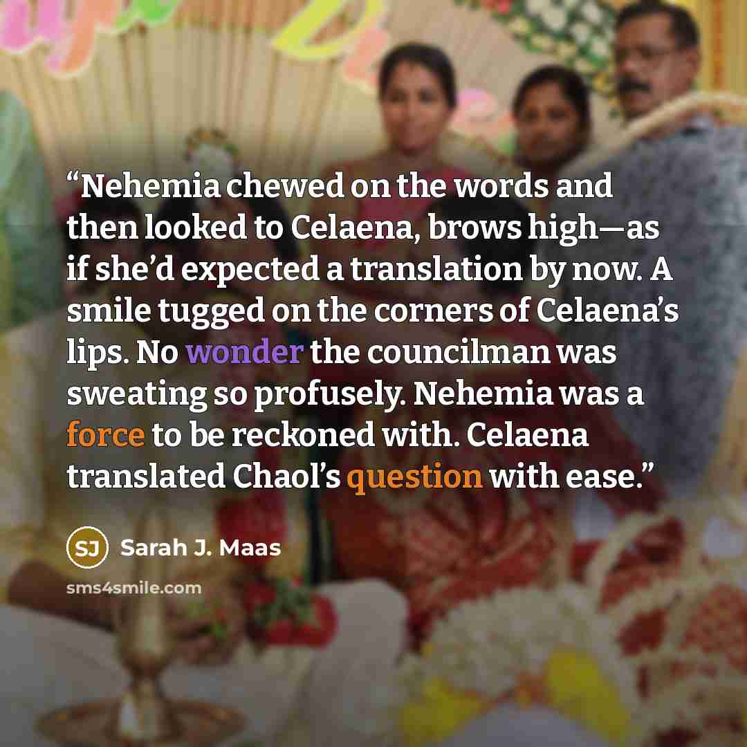 “Nehemia chewed on the words and then looked to Celaena, brows high—as if she’d expected a translation by now. A smile tugged on the corners of Celaena’s lips. No wonder the councilman was sweating so profusely. Nehemia was a force to be reckoned with. Celaena translated Chaol’s question with ease.” quote by Sarah J. Maas