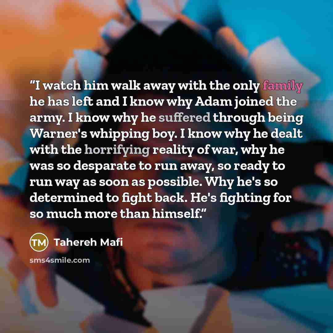 “I watch him walk away with the only family he has left and I know why Adam joined the army. I know why he suffered through being Warner's whipping boy. I know why he dealt with the horrifying reality of war, why he was so desparate to run away, so ready to run way as soon as possible. Why he's so…” quote by Tahereh Mafi