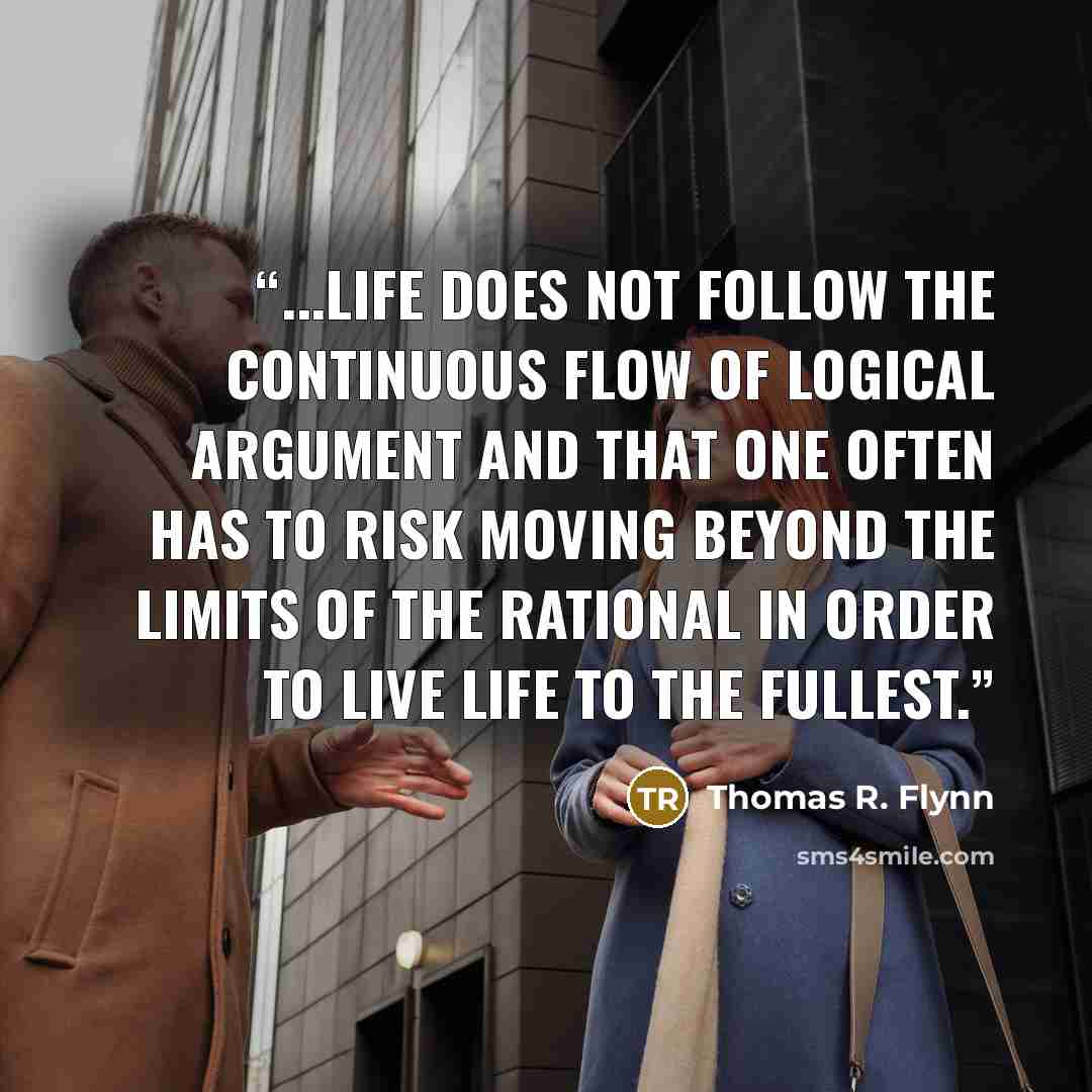 “...Life does not follow the continuous flow of logical argument and that one often has to risk moving beyond the limits of the rational in order to live life to the fullest.” quote by Thomas R. Flynn