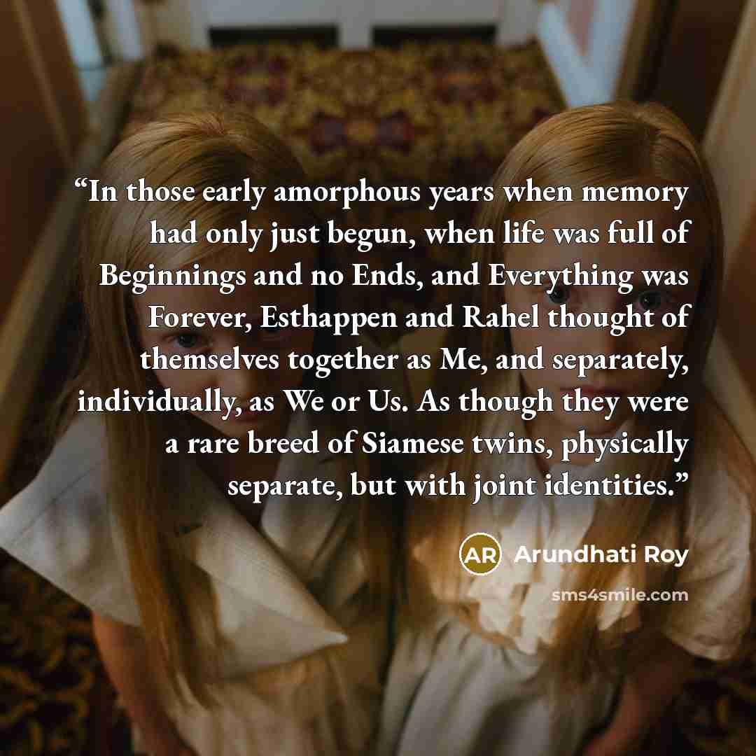 “In those early amorphous years when memory had only just begun, when life was full of Beginnings and no Ends, and Everything was Forever, Esthappen and Rahel thought of themselves together as Me, and separately, individually, as We or Us. As though they were a rare breed of Siamese twins…” quote by Arundhati Roy