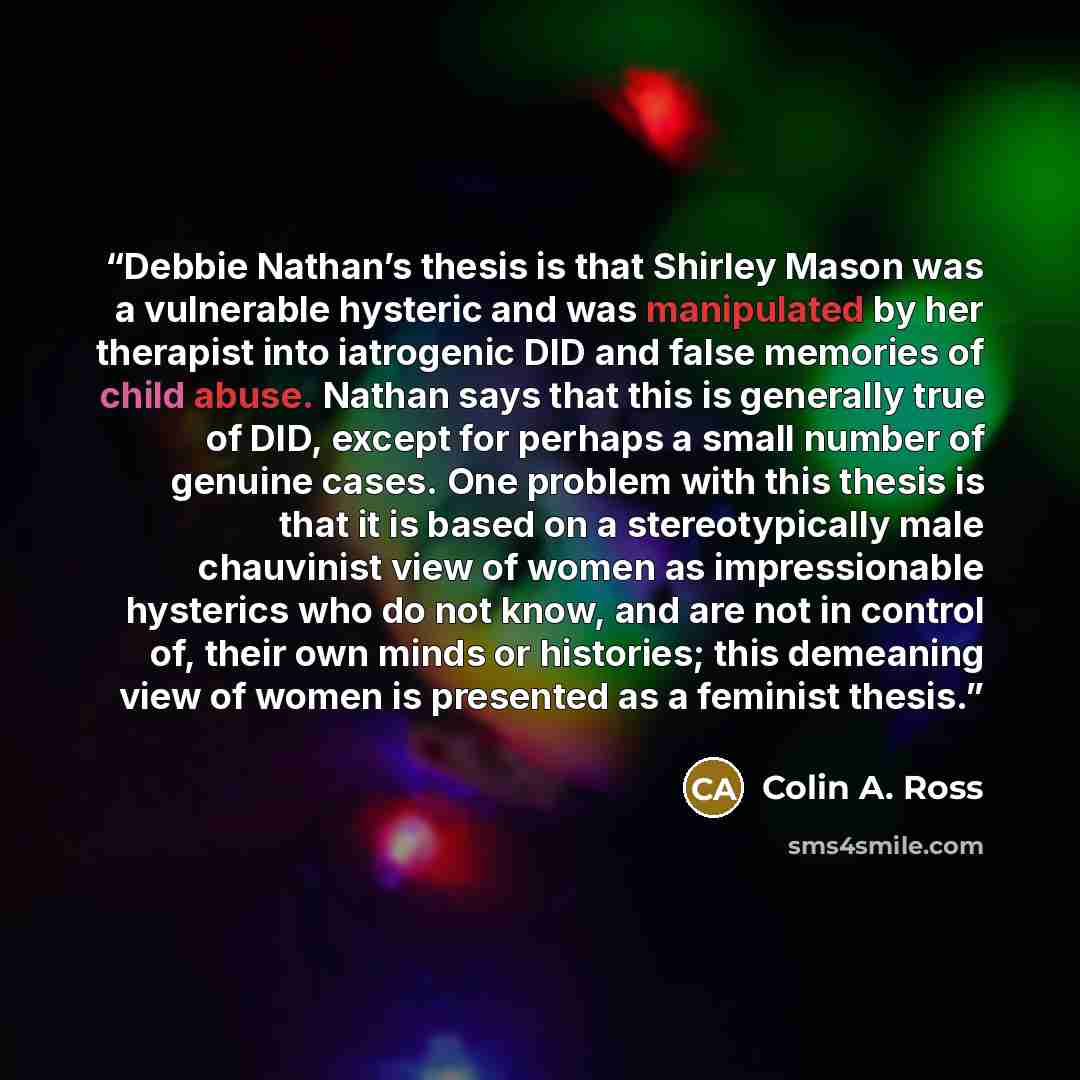“Debbie Nathan’s thesis is that Shirley Mason was a vulnerable hysteric and was manipulated by her therapist into iatrogenic DID and false memories of child abuse. Nathan says that this is generally true of DID, except for perhaps a small number of genuine cases. One problem with this thesis is…” quote by Colin A. Ross