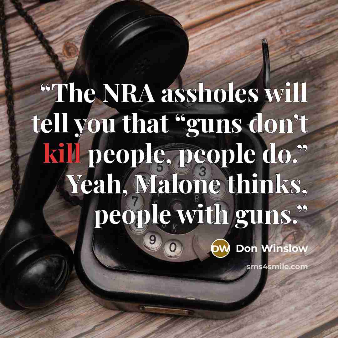 “The NRA assholes will tell you that “guns don’t kill people, people do.” Yeah, Malone thinks, people with guns.” quote by Don Winslow
