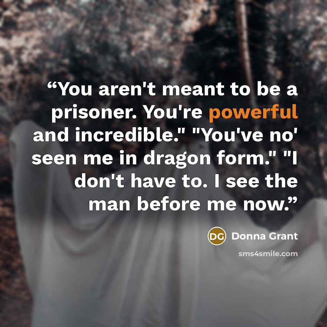 “You aren't meant to be a prisoner. You're powerful and incredible." "You've no' seen me in dragon form." "I don't have to. I see the man before me now.” quote by Donna Grant