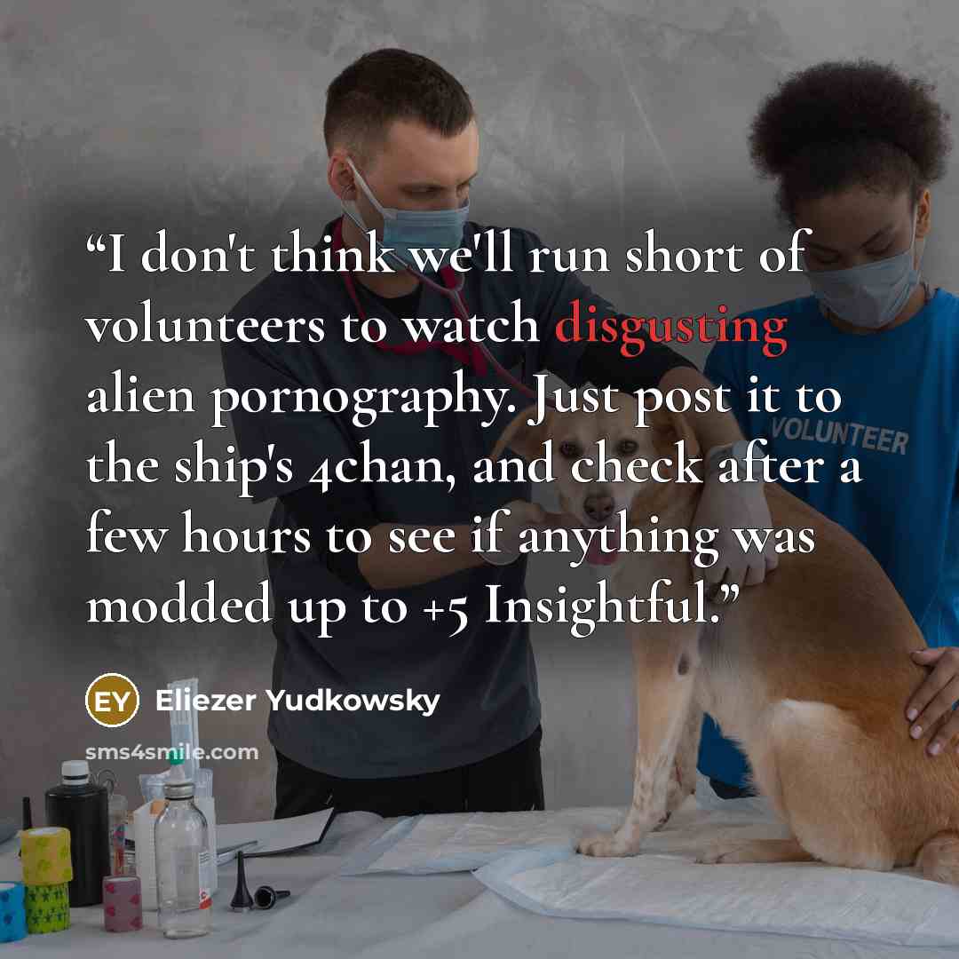 “I don't think we'll run short of volunteers to watch disgusting alien pornography. Just post it to the ship's 4chan, and check after a few hours to see if anything was modded up to +5 Insightful.” quote by Eliezer Yudkowsky