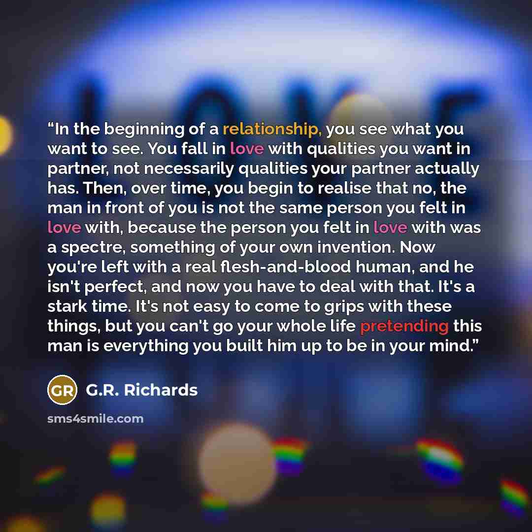 “In the beginning of a relationship, you see what you want to see. You fall in love with qualities you want in partner, not necessarily qualities your partner actually has. Then, over time, you begin to realise that no, the man in front of you is not the same person you felt in love with, because…” quote by G.R. Richards
