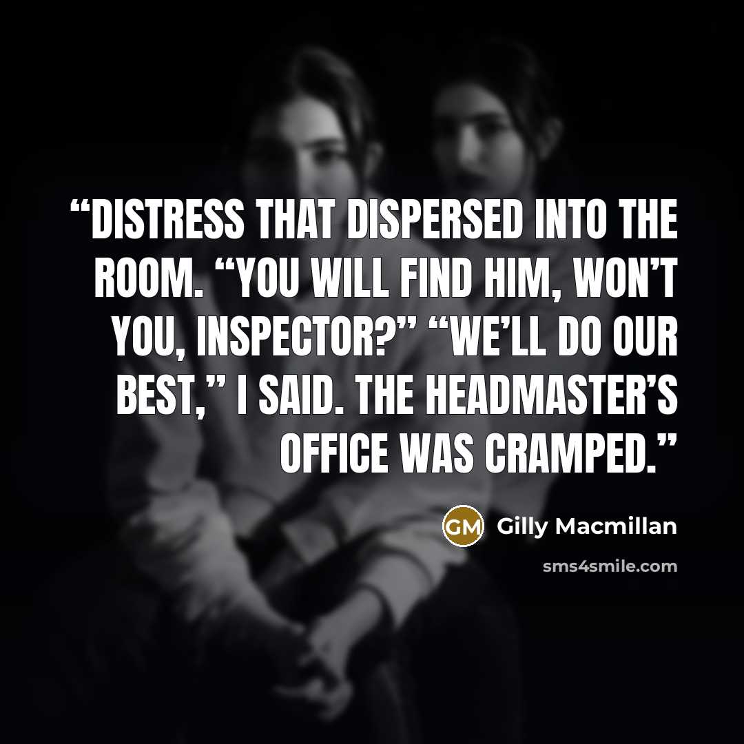 “distress that dispersed into the room. “You will find him, won’t you, Inspector?” “We’ll do our best,” I said. The headmaster’s office was cramped.” quote by Gilly Macmillan