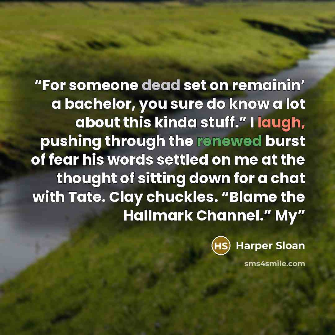 “For someone dead set on remainin’ a bachelor, you sure do know a lot about this kinda stuff.” I laugh, pushing through the renewed burst of fear his words settled on me at the thought of sitting down for a chat with Tate. Clay chuckles. “Blame the Hallmark Channel.” My” quote by Harper Sloan