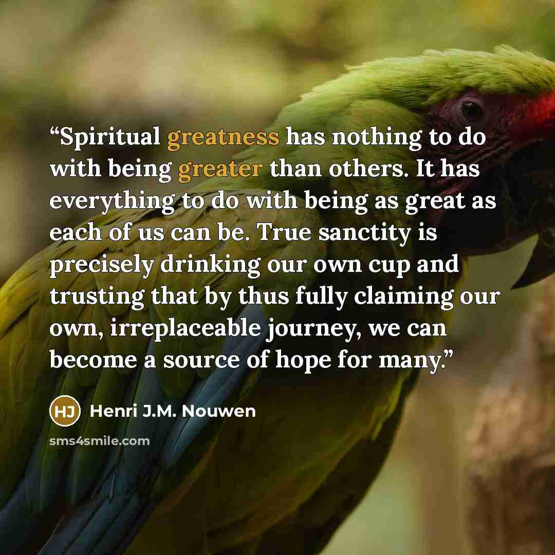 “Spiritual greatness has nothing to do with being greater than others. It has everything to do with being as great as each of us can be. True sanctity is precisely drinking our own cup and trusting that by thus fully claiming our own, irreplaceable journey, we can become a source of hope for many.” quote by Henri J.M. Nouwen