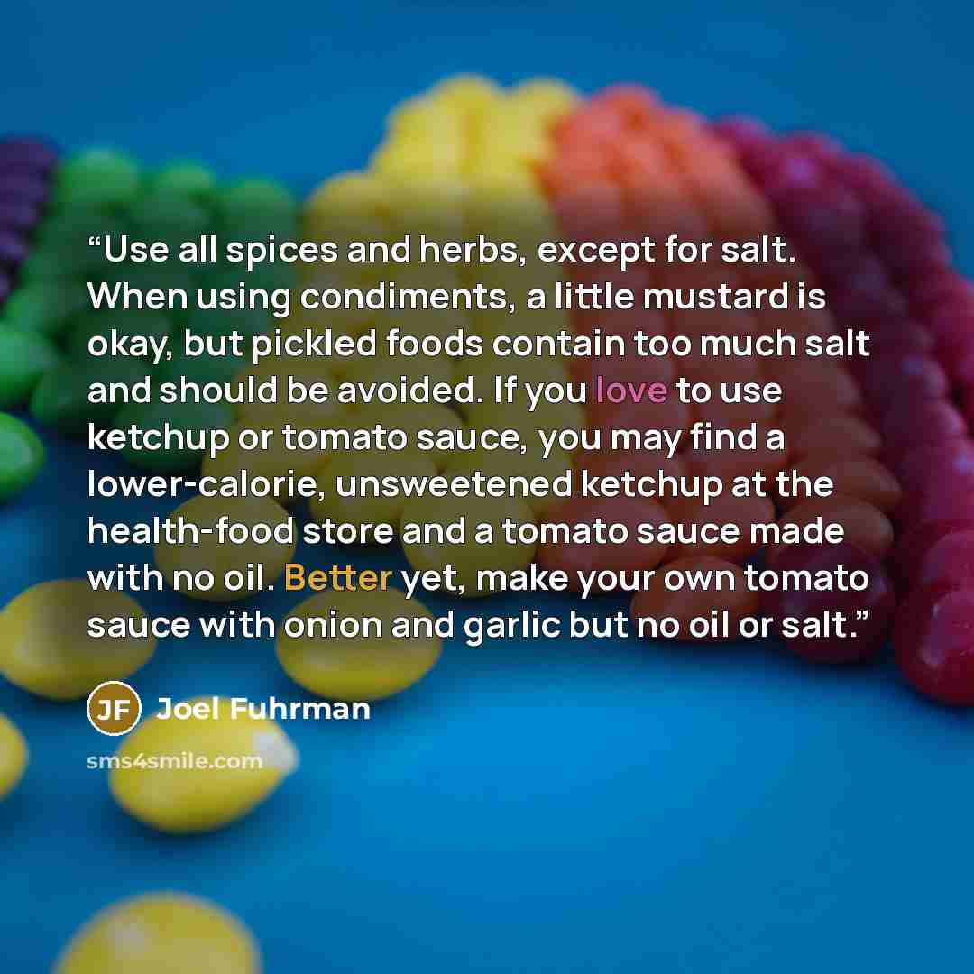 “Use all spices and herbs, except for salt. When using condiments, a little mustard is okay, but pickled foods contain too much salt and should be avoided. If you love to use ketchup or tomato sauce, you may find a lower-calorie, unsweetened ketchup at the health-food store and a tomato sauce made…” quote by Joel Fuhrman