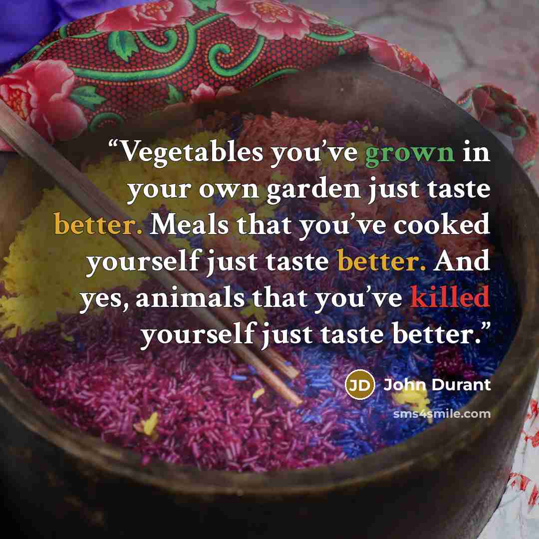 “Vegetables you’ve grown in your own garden just taste better. Meals that you’ve cooked yourself just taste better. And yes, animals that you’ve killed yourself just taste better.” quote by John Durant
