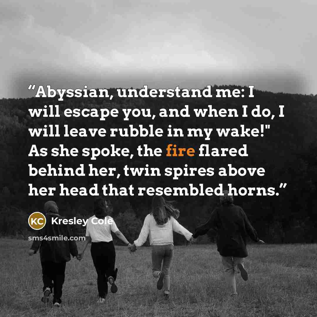 “Abyssian, understand me: I will escape you, and when I do, I will leave rubble in my wake!" As she spoke, the fire flared behind her, twin spires above her head that resembled horns.” quote by Kresley Cole