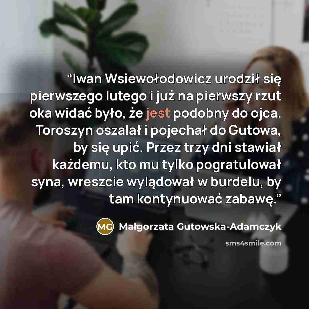 “Iwan Wsiewołodowicz urodził się pierwszego lutego i już na pierwszy rzut oka widać było, że jest podobny do ojca. Toroszyn oszalał i pojechał do Gutowa, by się upić. Przez trzy dni stawiał każdemu, kto mu tylko pogratulował syna, wreszcie wylądował w burdelu, by tam kontynuować zabawę.” quote by Małgorzata Gutowska-Adamczyk