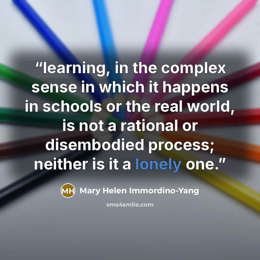 “learning, in the complex sense in which it happens in schools or the real world, is not a rational or disembodied process; neither is it a lonely one.” quote by Mary Helen Immordino-Yang