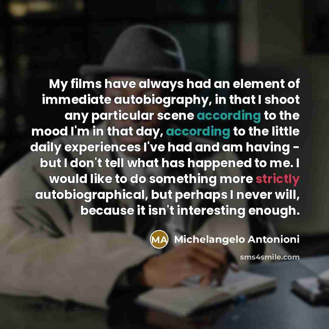 “My films have always had an element of immediate autobiography, in that I shoot any particular scene according to the mood I'm in that day, according to the little daily experiences I've had and am having - but I don't tell what has happened to me. I would like to do something more strictly…” quote by Michelangelo Antonioni