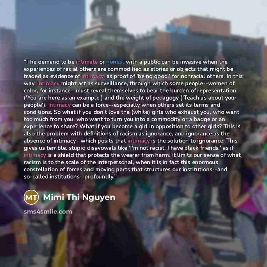 “The demand to be intimate or honest with a public can be invasive when the experiences of racial others are commodified as stories or objects that might be traded as evidence of intimacy, as proof of 'being good,' for nonracial others. In this way, intimacy might act as surveillance, through which…” quote by Mimi Thi Nguyen