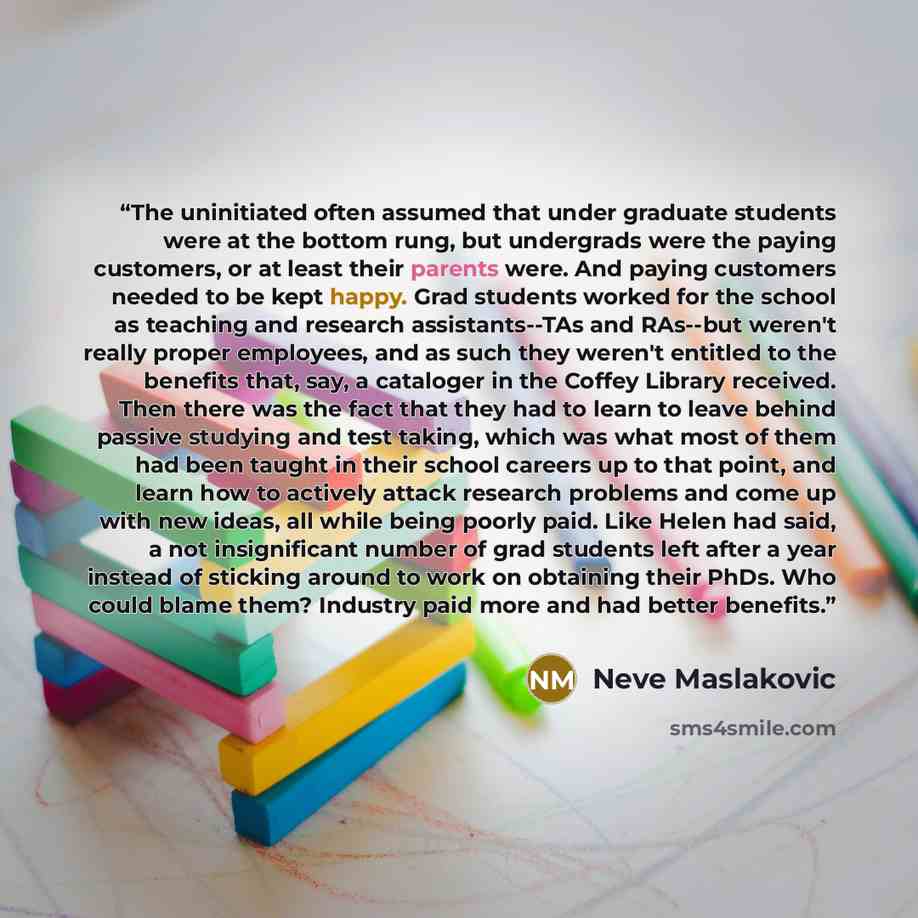 “The uninitiated often assumed that under graduate students were at the bottom rung, but undergrads were the paying customers, or at least their parents were. And paying customers needed to be kept happy. Grad students worked for the school as teaching and research assistants--TAs and RAs--but…” quote by Neve Maslakovic