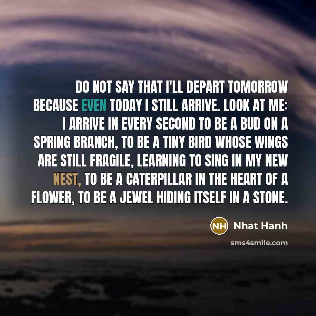 “Do not say that I'll depart tomorrow because even today I still arrive. Look at me: I arrive in every second to be a bud on a spring branch, to be a tiny bird whose wings are still fragile, learning to sing in my new nest, to be a caterpillar in the heart of a flower, to be a jewel hiding itself…” quote by Nhat Hanh