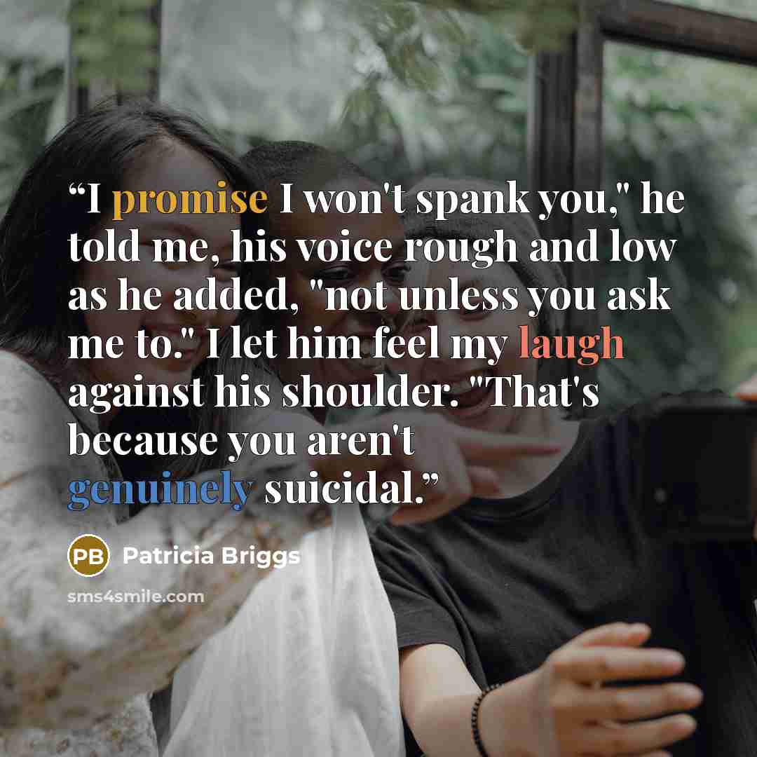 “I promise I won't spank you," he told me, his voice rough and low as he added, "not unless you ask me to." I let him feel my laugh against his shoulder. "That's because you aren't genuinely suicidal.” quote by Patricia Briggs