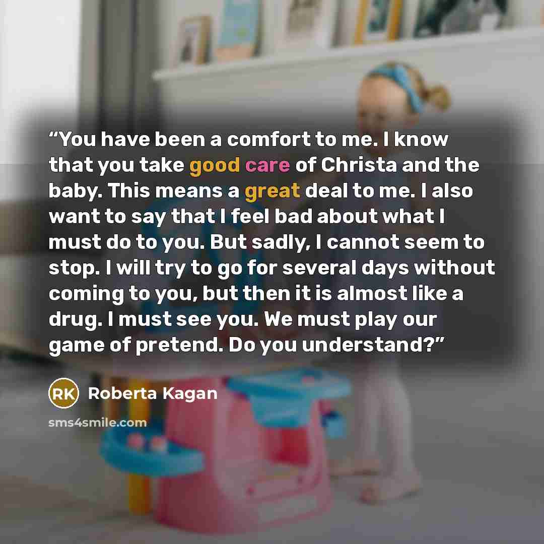 “You have been a comfort to me. I know that you take good care of Christa and the baby. This means a great deal to me. I also want to say that I feel bad about what I must do to you. But sadly, I cannot seem to stop. I will try to go for several days without coming to you, but then it is almost…” quote by Roberta Kagan