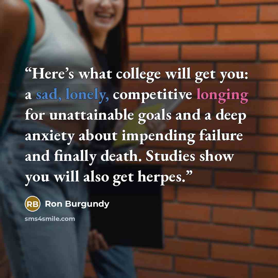 “Here’s what college will get you: a sad, lonely, competitive longing for unattainable goals and a deep anxiety about impending failure and finally death. Studies show you will also get herpes.” quote by Ron Burgundy