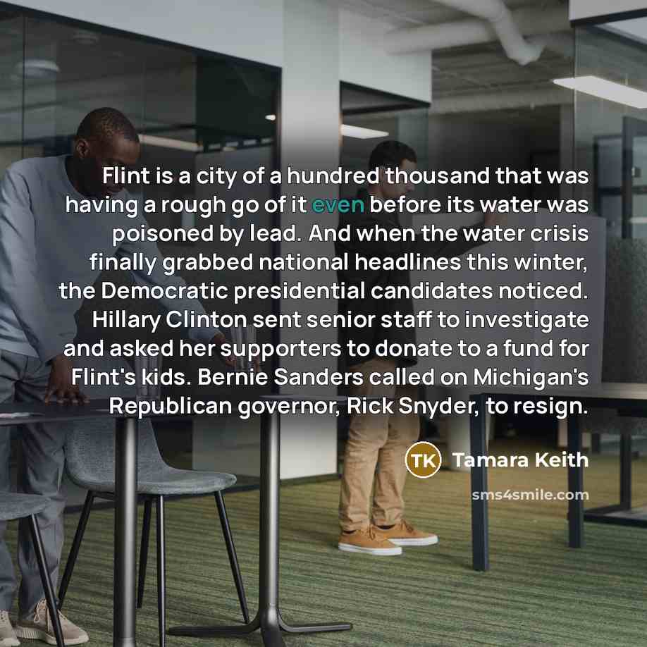 “Flint is a city of a hundred thousand that was having a rough go of it even before its water was poisoned by lead. And when the water crisis finally grabbed national headlines this winter, the Democratic presidential candidates noticed. Hillary Clinton sent senior staff to investigate and asked…” quote by Tamara Keith