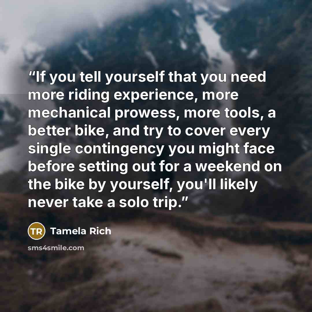 “If you tell yourself that you need more riding experience, more mechanical prowess, more tools, a better bike, and try to cover every single contingency you might face before setting out for a weekend on the bike by yourself, you'll likely never take a solo trip.” quote by Tamela Rich