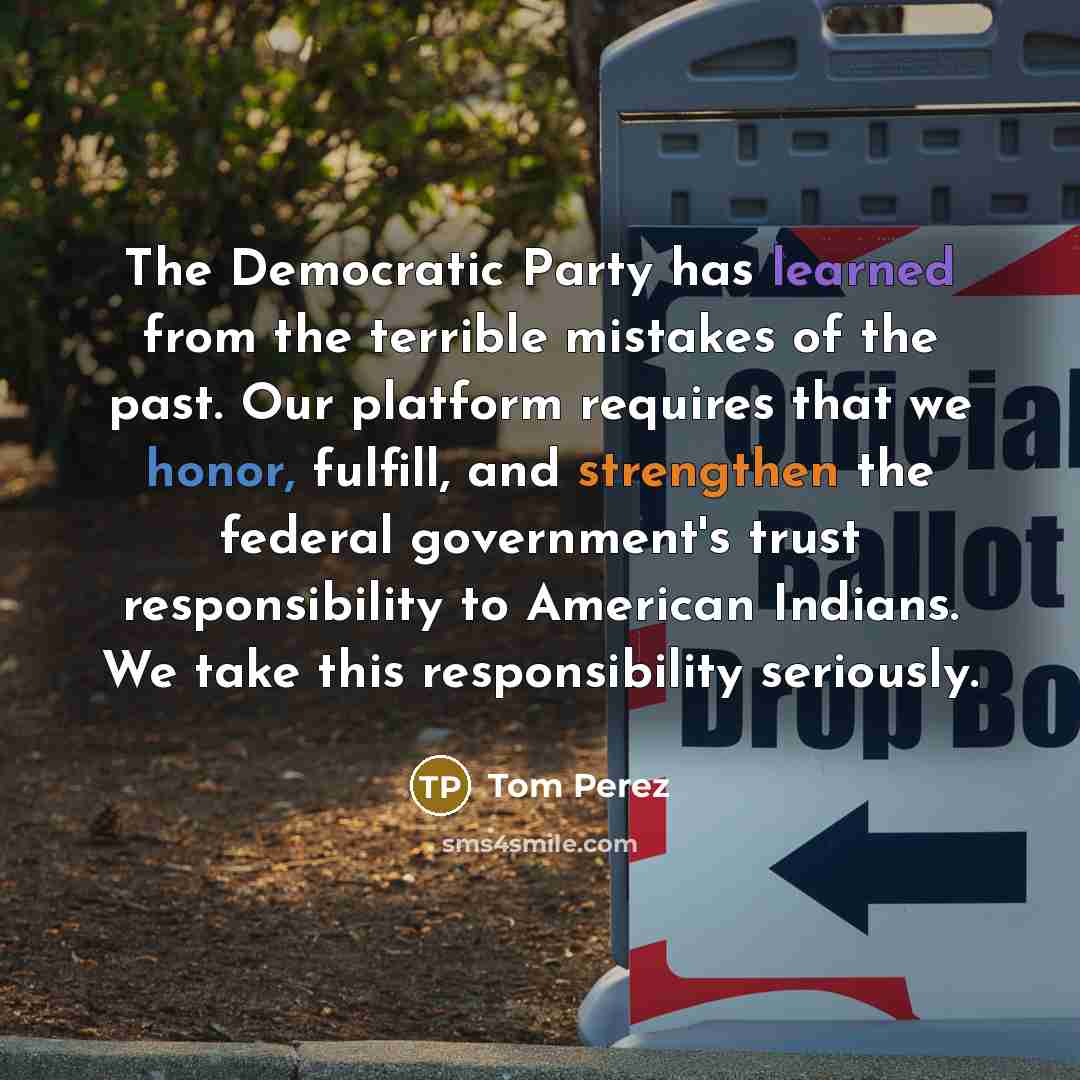 “The Democratic Party has learned from the terrible mistakes of the past. Our platform requires that we honor, fulfill, and strengthen the federal government's trust responsibility to American Indians. We take this responsibility seriously.” quote by Tom Perez