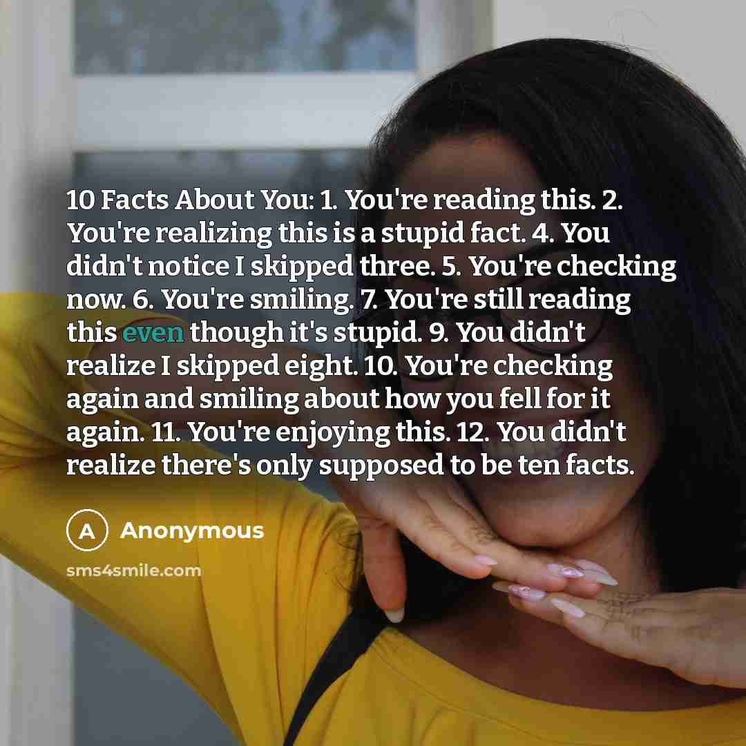 “10 Facts About You: 1. You're reading this. 2. You're realizing this is a stupid fact. 4. You didn't notice I skipped three. 5. You're checking now. 6. You're smiling. 7. You're still reading this even though it's stupid. 9. You didn't realize I skipped eight. 10. You're checking again and smiling…” quote by Anonymous