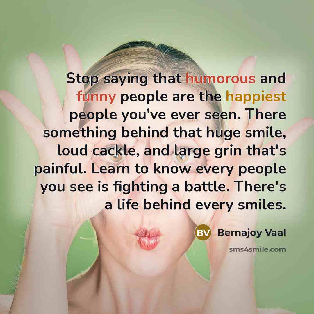 “Stop saying that humorous and funny people are the happiest people you've ever seen. There something behind that huge smile, loud cackle, and large grin that's painful. Learn to know every people you see is fighting a battle. There's a life behind every smiles.” quote by Bernajoy Vaal