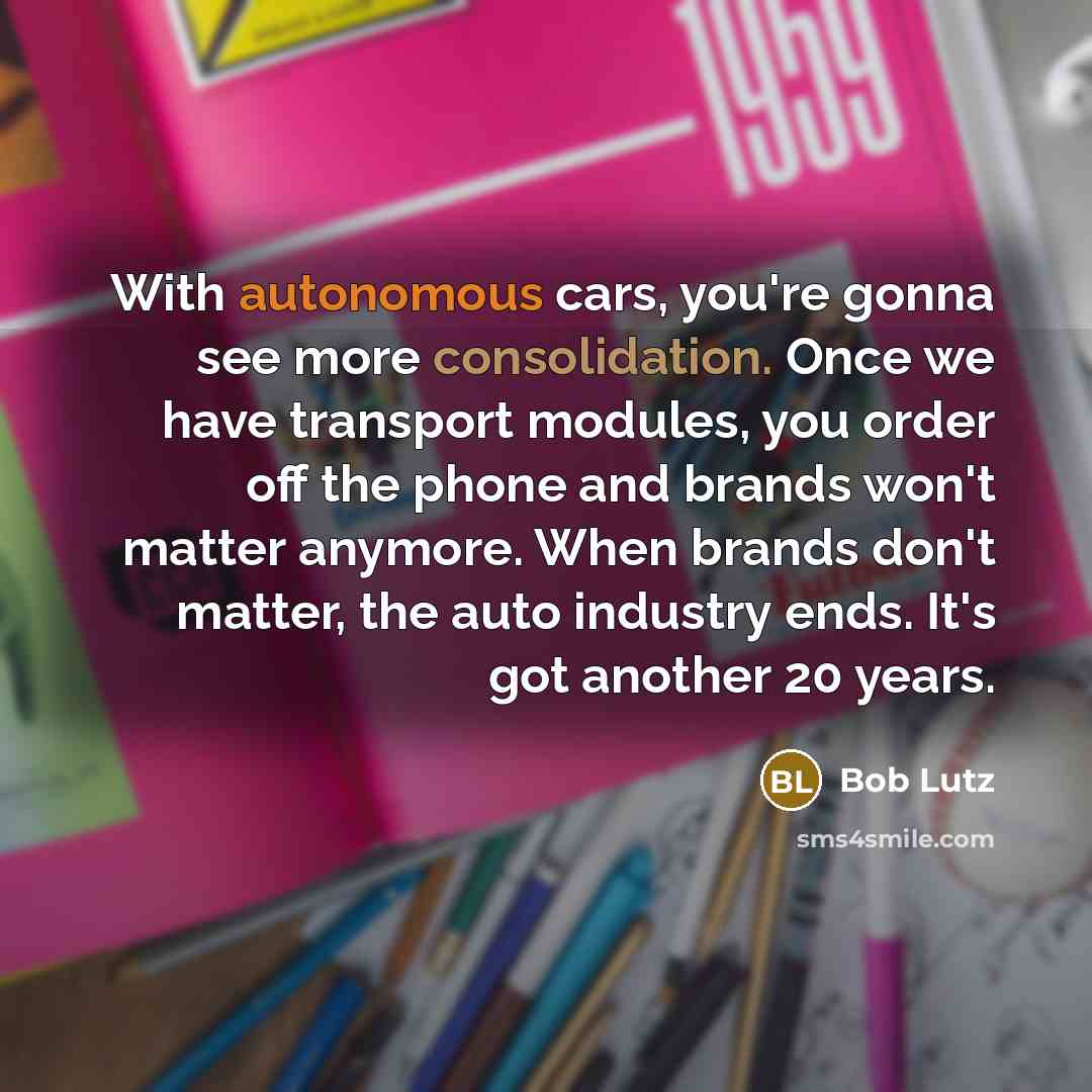 “With autonomous cars, you're gonna see more consolidation. Once we have transport modules, you order off the phone and brands won't matter anymore. When brands don't matter, the auto industry ends. It's got another 20 years.” quote by Bob Lutz