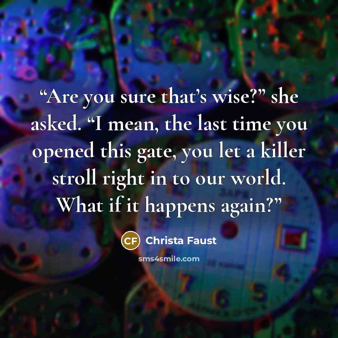 “Are you sure that’s wise?” she asked. “I mean, the last time you opened this gate, you let a killer stroll right in to our world. What if it happens again?” quote by Christa Faust