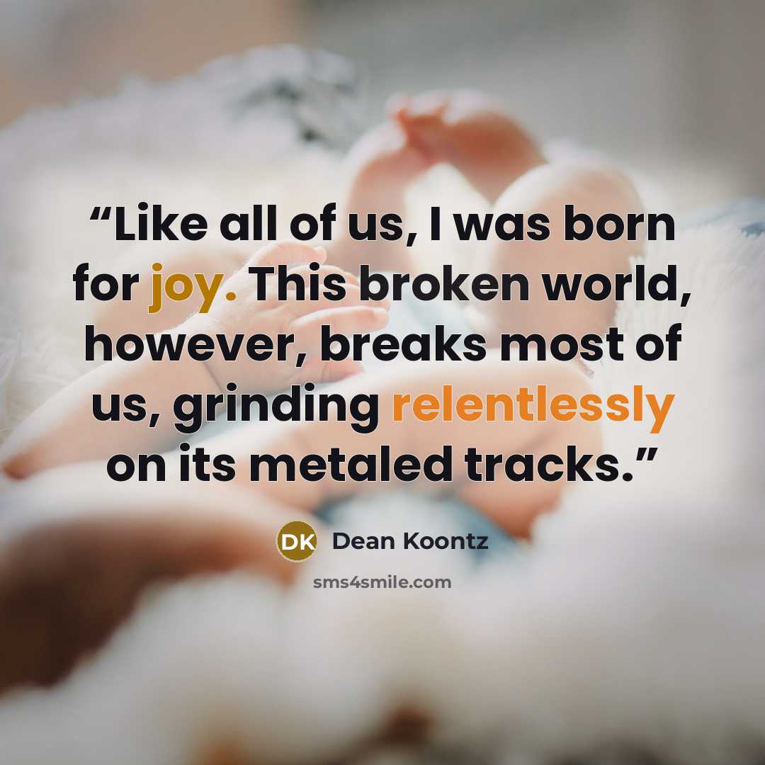 “Like all of us, I was born for joy. This broken world, however, breaks most of us, grinding relentlessly on its metaled tracks.” quote by Dean Koontz