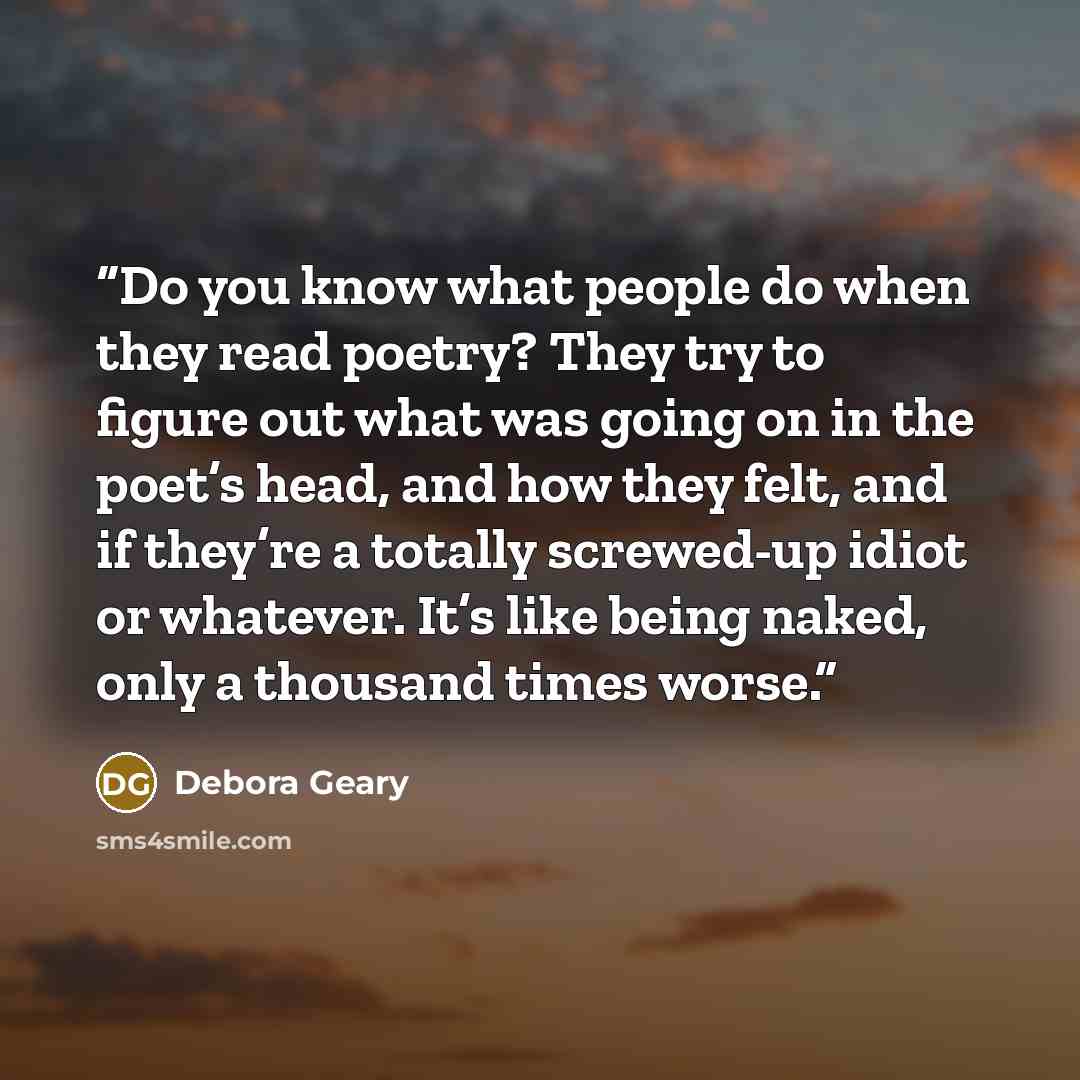 “Do you know what people do when they read poetry? They try to figure out what was going on in the poet’s head, and how they felt, and if they’re a totally screwed-up idiot or whatever. It’s like being naked, only a thousand times worse.” quote by Debora Geary