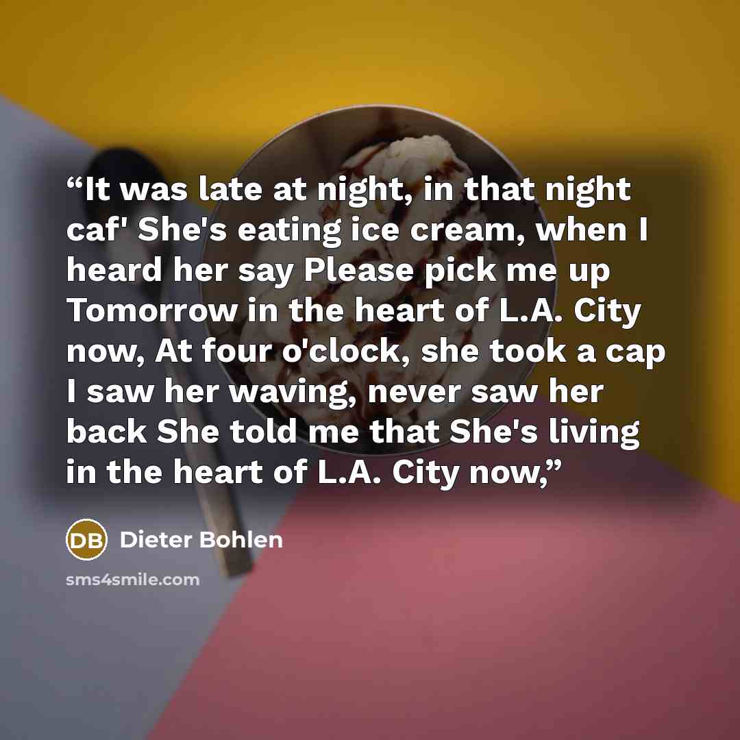 “It was late at night, in that night caf' She's eating ice cream, when I heard her say Please pick me up Tomorrow in the heart of L.A. City now, At four o'clock, she took a cap I saw her waving, never saw her back She told me that She's living in the heart of L.A. City now,” quote by Dieter Bohlen