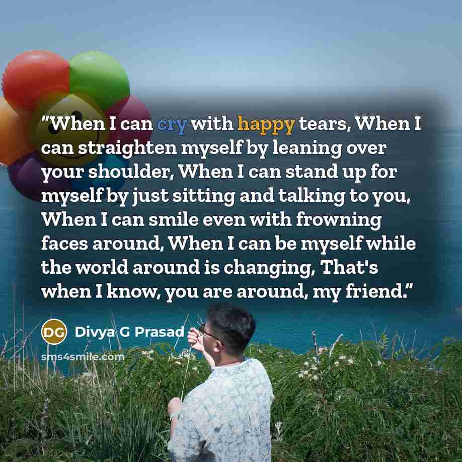 “When I can cry with happy tears, When I can straighten myself by leaning over your shoulder, When I can stand up for myself by just sitting and talking to you, When I can smile even with frowning faces around, When I can be myself while the world around is changing, That's when I know, you are…” quote by Divya G Prasad