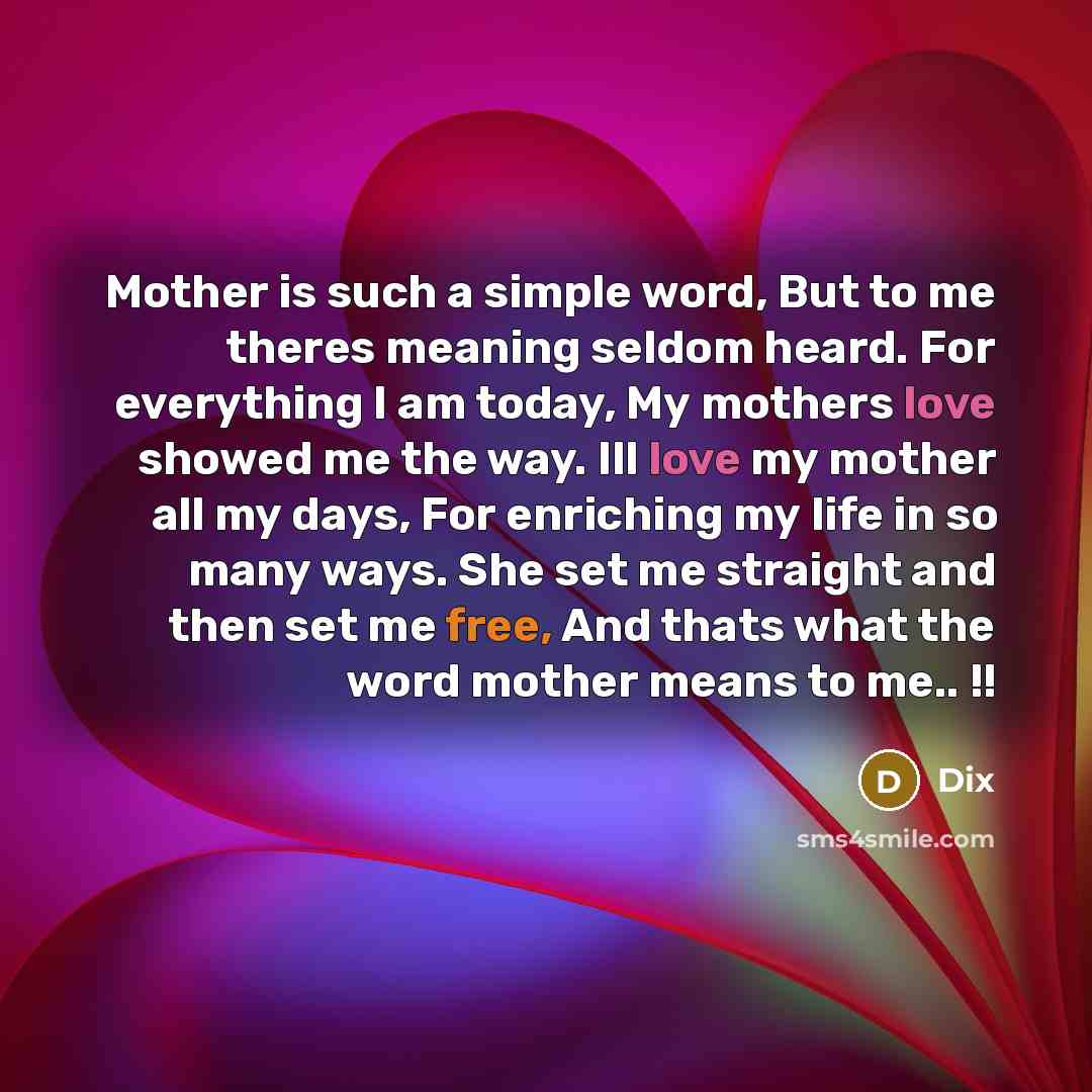 “Mother is such a simple word, But to me theres meaning seldom heard. For everything I am today, My mothers love showed me the way. Ill love my mother all my days, For enriching my life in so many ways. She set me straight and then set me free, And thats what the word mother means to me.. !!” quote by Dix