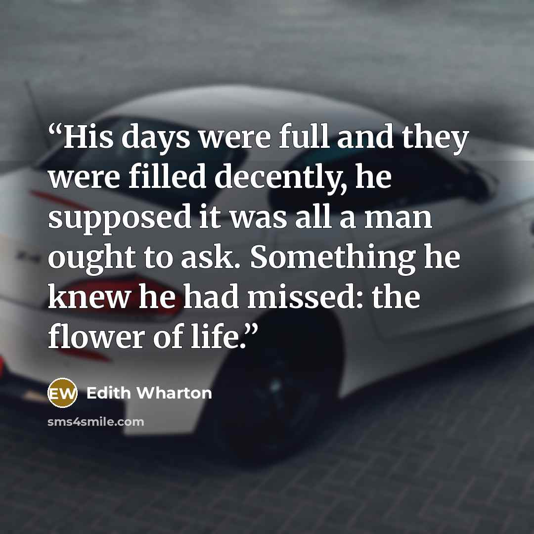 “His days were full and they were filled decently, he supposed it was all a man ought to ask. Something he knew he had missed: the flower of life.” quote by Edith Wharton
