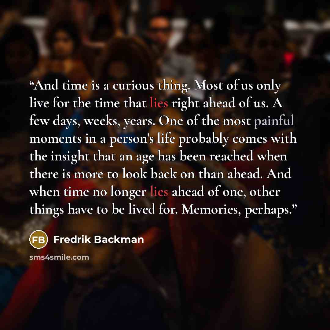 “And time is a curious thing. Most of us only live for the time that lies right ahead of us. A few days, weeks, years. One of the most painful moments in a person's life probably comes with the insight that an age has been reached when there is more to look back on than ahead. And when time no…” quote by Fredrik Backman