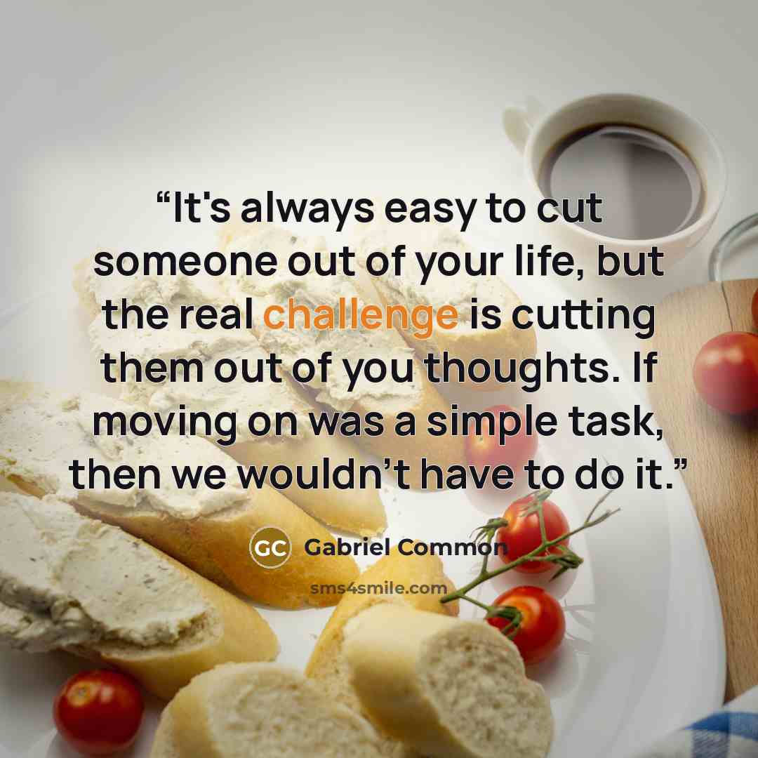 “It's always easy to cut someone out of your life, but the real challenge is cutting them out of you thoughts. If moving on was a simple task, then we wouldn't have to do it.” quote by Gabriel Common