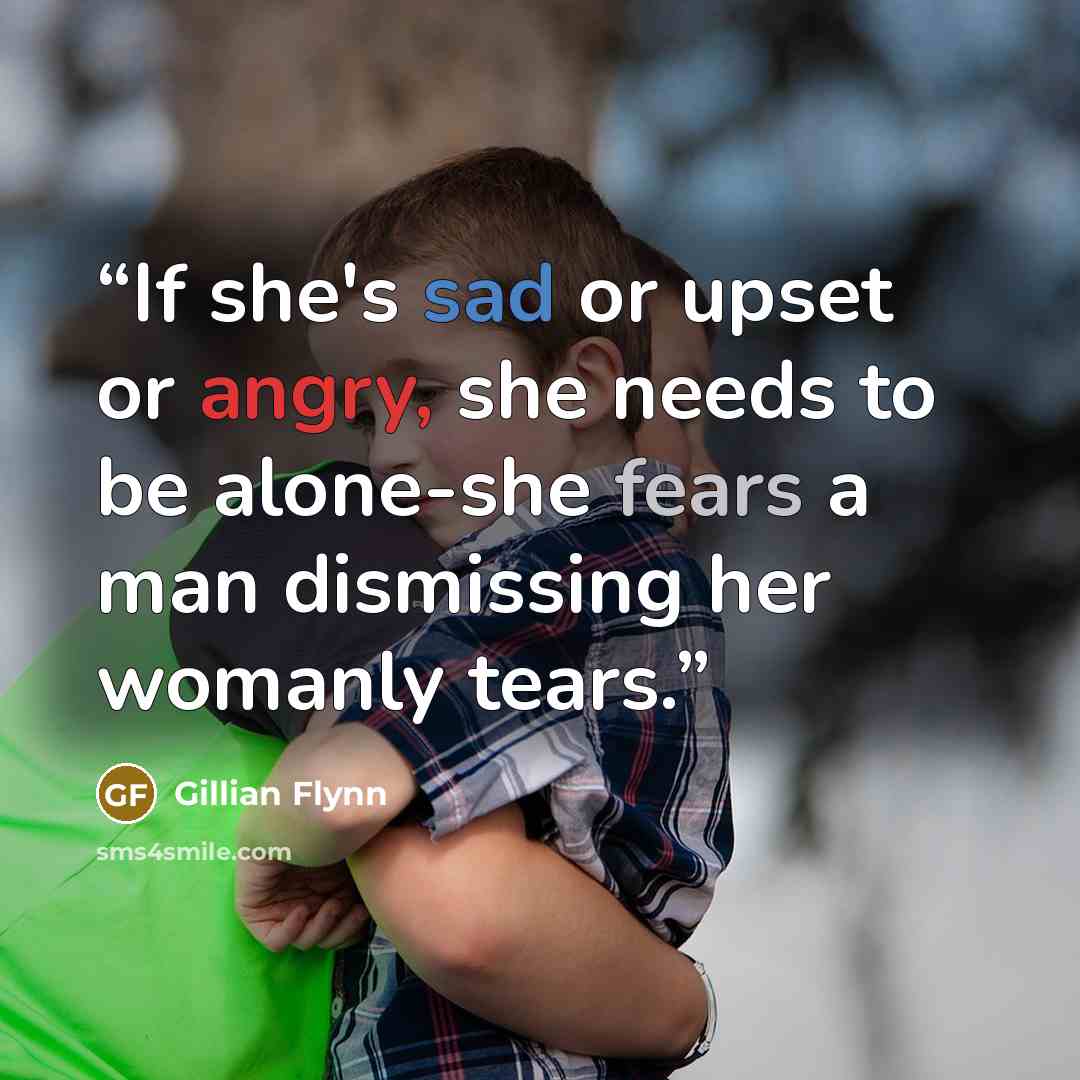 “If she's sad or upset or angry, she needs to be alone-she fears a man dismissing her womanly tears.” quote by Gillian Flynn