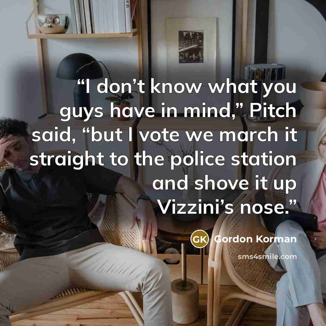 “I don’t know what you guys have in mind,” Pitch said, “but I vote we march it straight to the police station and shove it up Vizzini’s nose.” quote by Gordon Korman