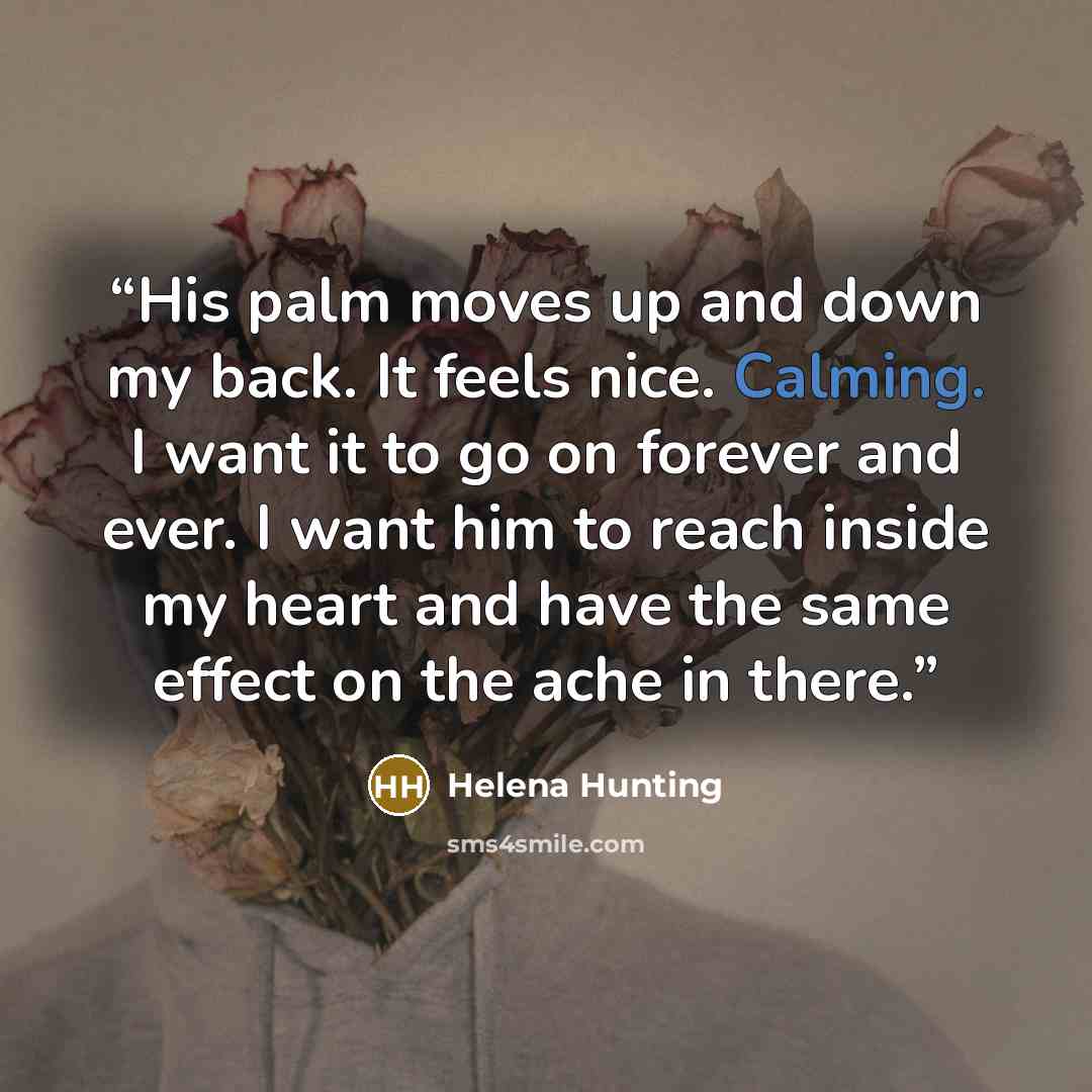 “His palm moves up and down my back. It feels nice. Calming. I want it to go on forever and ever. I want him to reach inside my heart and have the same effect on the ache in there.” quote by Helena Hunting