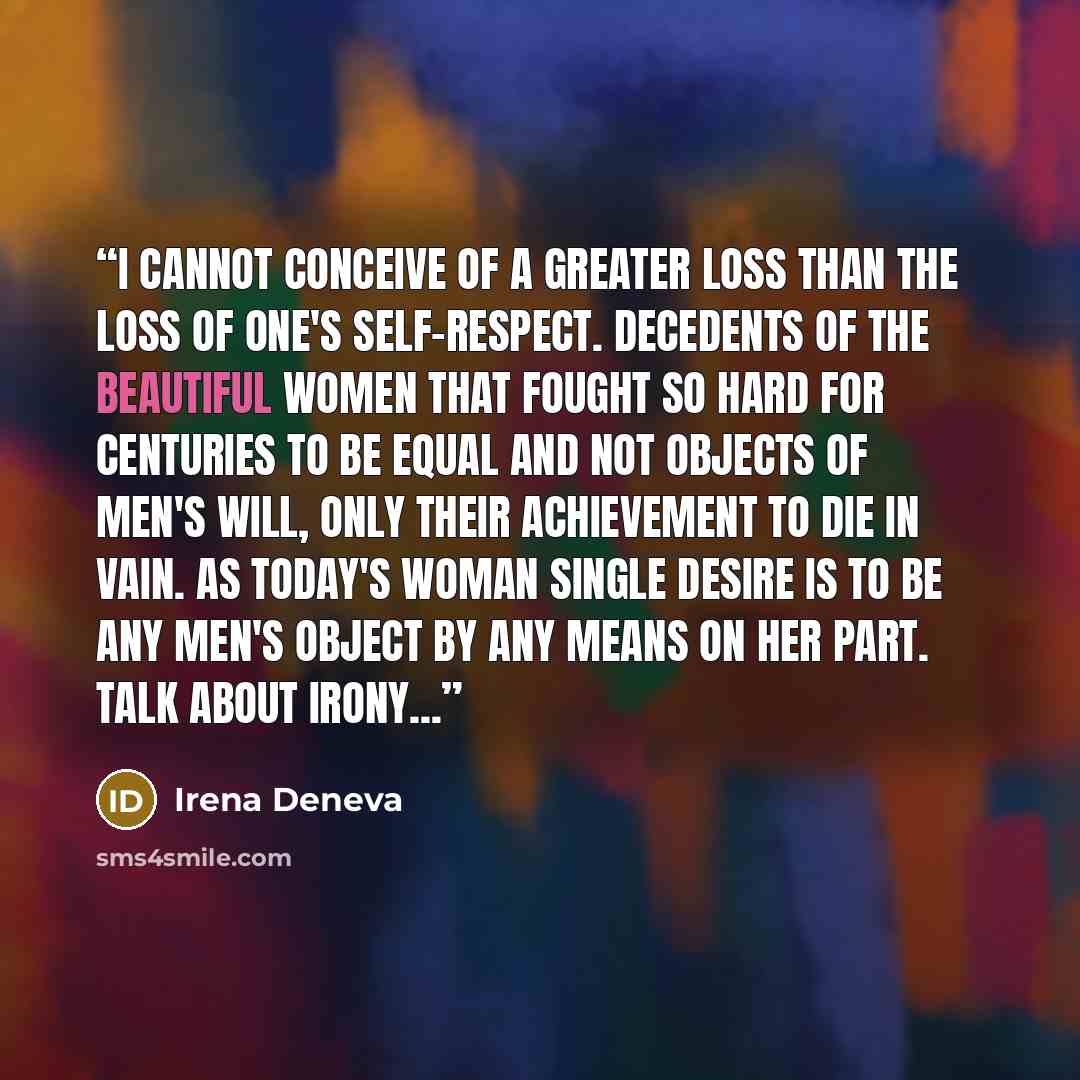 “I cannot conceive of a greater loss than the loss of one's self-respect. Decedents of the beautiful women that fought so hard for centuries to be equal and not objects of men's will, only their achievement to die in vain. As today's woman single desire is to be any men's object by any means on her…” quote by Irena Deneva