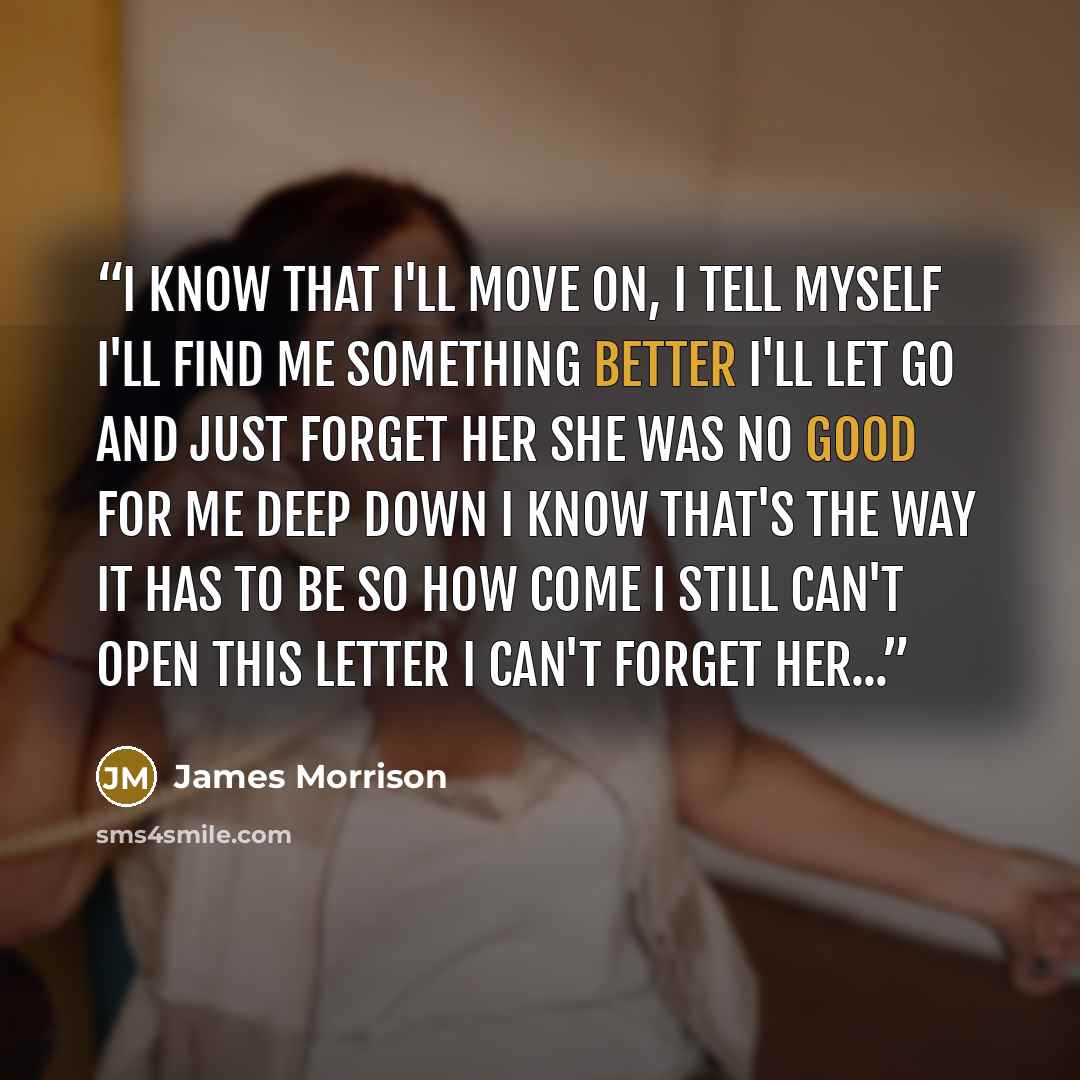 “I know that I'll move on, I tell myself I'll find me something better I'll let go and just forget her She was no good for me Deep down I know that's the way it has to be so How come I still can't open this letter I can't forget her...” quote by James Morrison