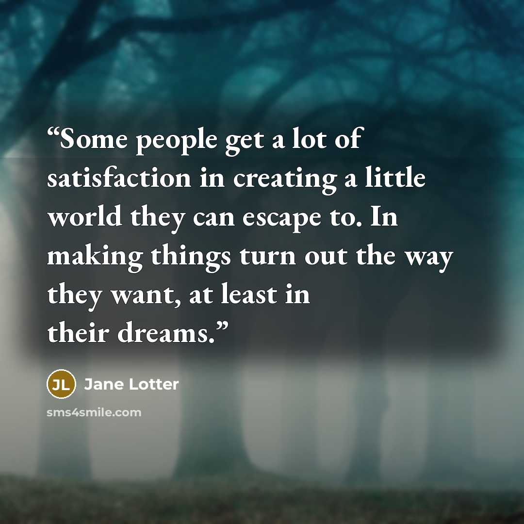 “Some people get a lot of satisfaction in creating a little world they can escape to. In making things turn out the way they want, at least in their dreams.” quote by Jane Lotter