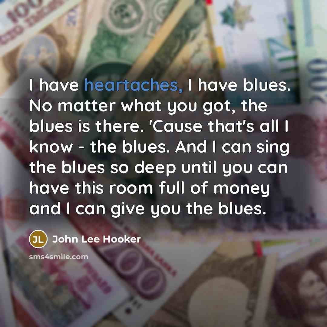 “I have heartaches, I have blues. No matter what you got, the blues is there. 'Cause that's all I know - the blues. And I can sing the blues so deep until you can have this room full of money and I can give you the blues.” quote by John Lee Hooker