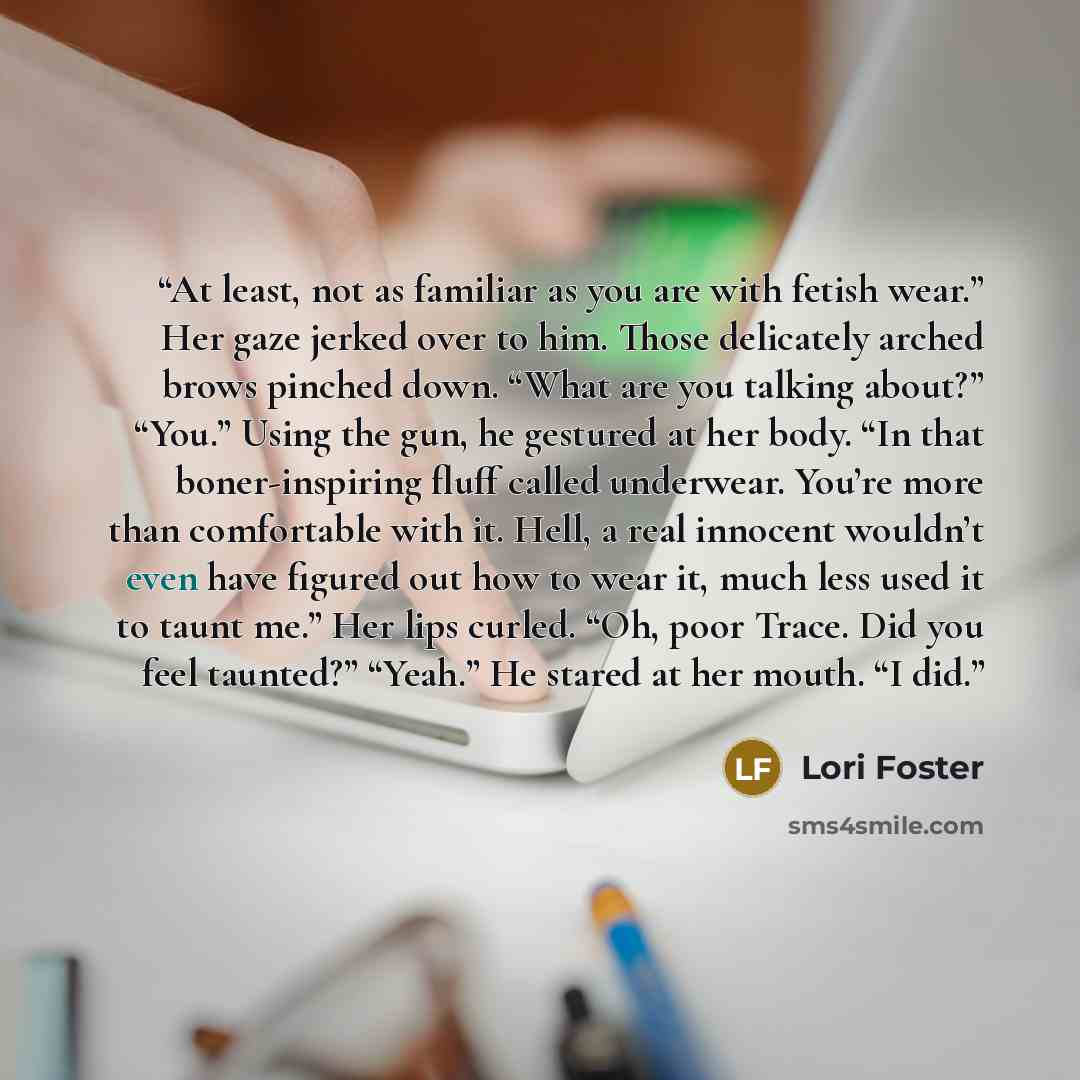 “At least, not as familiar as you are with fetish wear.” Her gaze jerked over to him. Those delicately arched brows pinched down. “What are you talking about?” “You.” Using the gun, he gestured at her body. “In that boner-inspiring fluff called underwear. You’re more than comfortable with it. Hell…” quote by Lori Foster