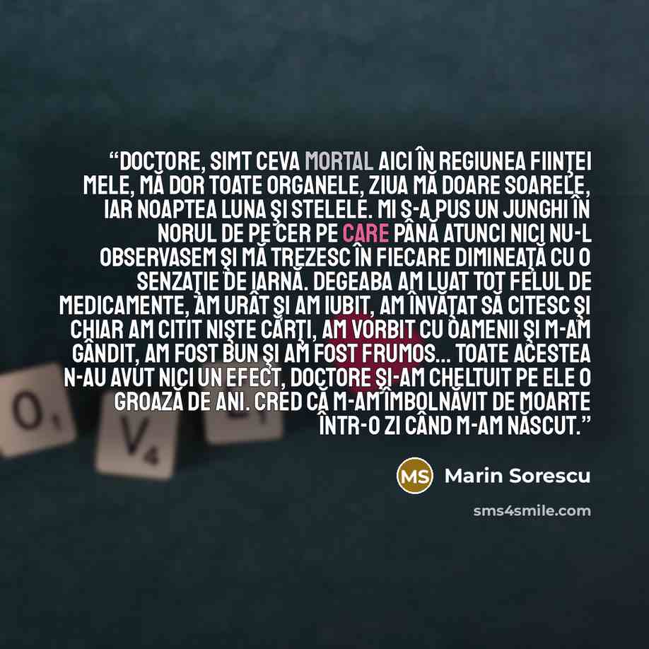 “Doctore, simt ceva mortal Aici în regiunea fiinţei mele, Mă dor toate organele, Ziua mă doare soarele, Iar noaptea luna şi stelele. Mi s-a pus un junghi în norul de pe cer Pe care până atunci nici nu-l observasem Şi mă trezesc în fiecare dimineaţă Cu o senzaţie de iarnă. Degeaba am luat tot felul…” quote by Marin Sorescu