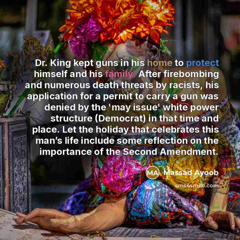 “Dr. King kept guns in his home to protect himself and his family. After firebombing and numerous death threats by racists, his application for a permit to carry a gun was denied by the 'may issue' white power structure (Democrat) in that time and place. Let the holiday that celebrates this man’s…” quote by Massad Ayoob