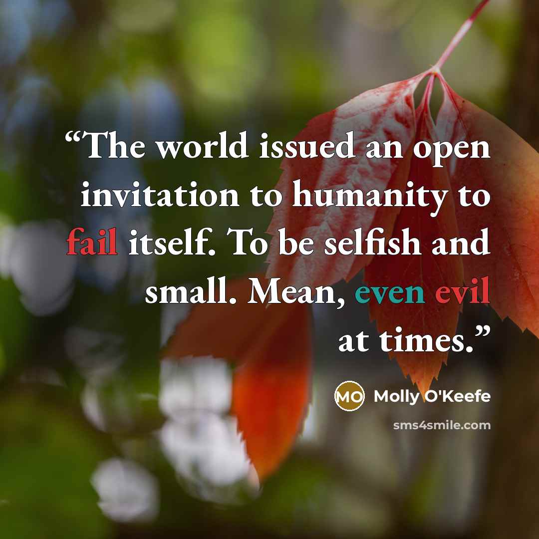 “The world issued an open invitation to humanity to fail itself. To be selfish and small. Mean, even evil at times.” quote by Molly O'Keefe